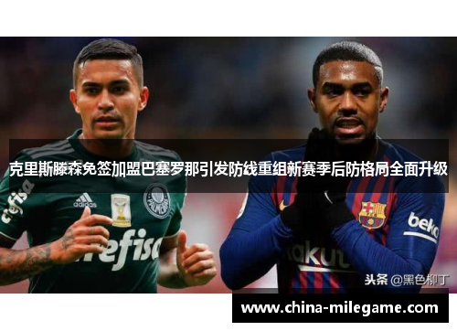 克里斯滕森免签加盟巴塞罗那引发防线重组新赛季后防格局全面升级