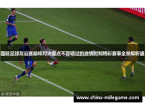 国际足球友谊赛巅峰对决盘点不容错过的激情时刻精彩赛事全景解析盛